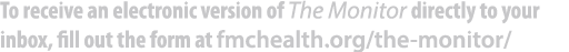 To receive an electronic version of The Monitor directly to your inbox, fill out the form at fmchealth.org/the monitor/